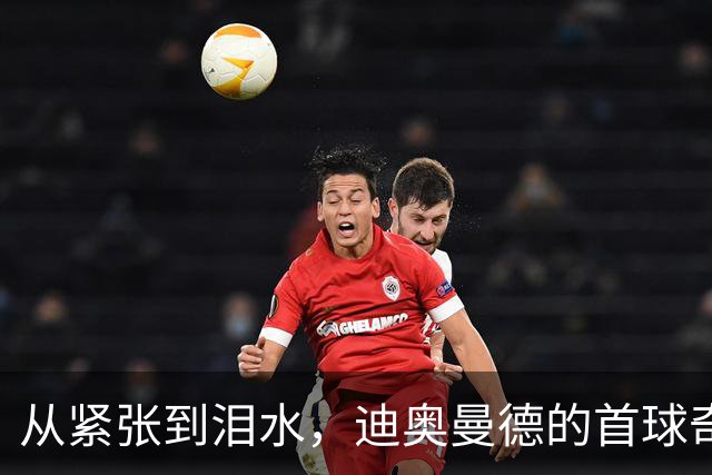 从紧张到泪水，迪奥曼德的首球奇迹